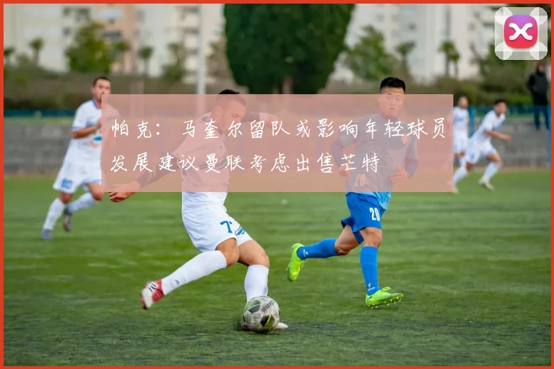 帕克：马奎尔留队或影响年轻球员发展建议曼联考虑出售芒特