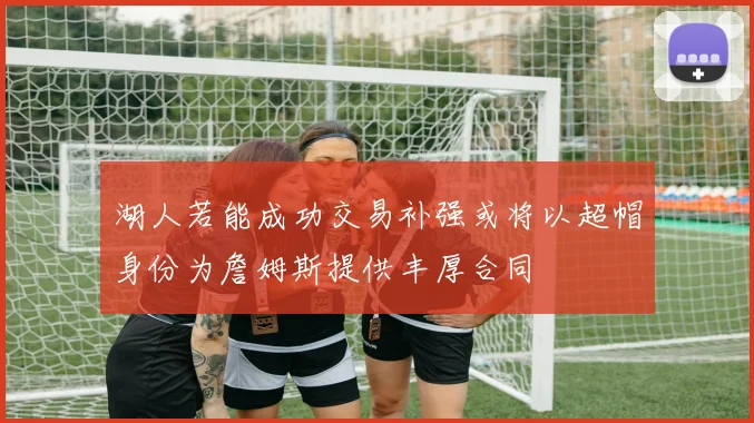 湖人若能成功交易补强或将以超帽身份为詹姆斯提供丰厚合同