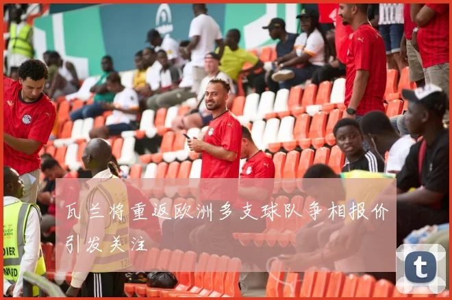 瓦兰将重返欧洲多支球队争相报价引发关注
