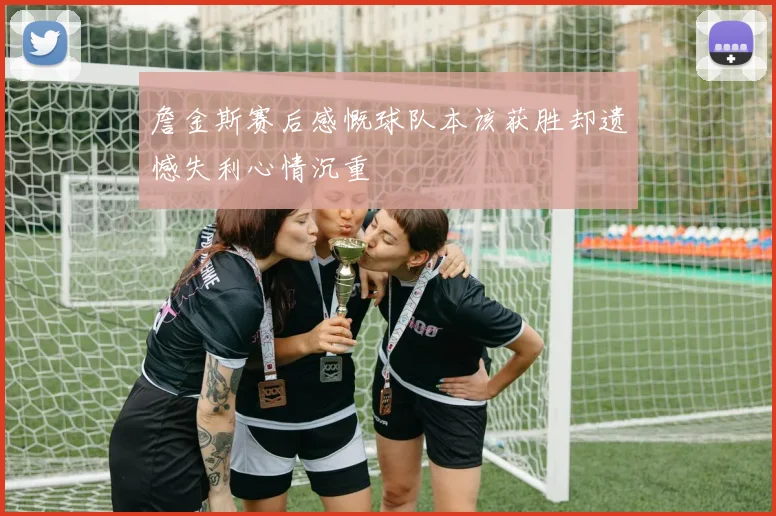 詹金斯赛后感慨球队本该获胜却遗憾失利心情沉重