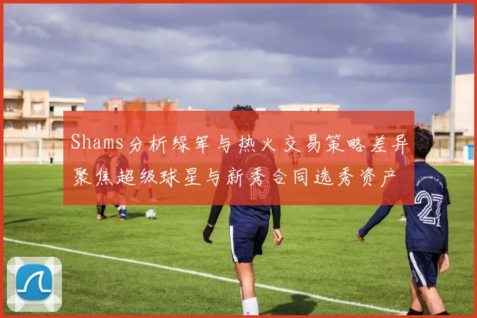 Shams分析绿军与热火交易策略差异聚焦超级球星与新秀合同选秀资产