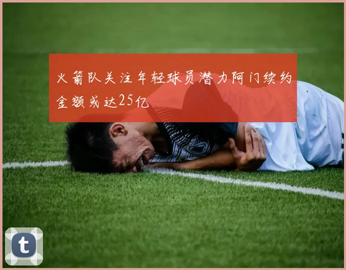 火箭队关注年轻球员潜力阿门续约金额或达25亿