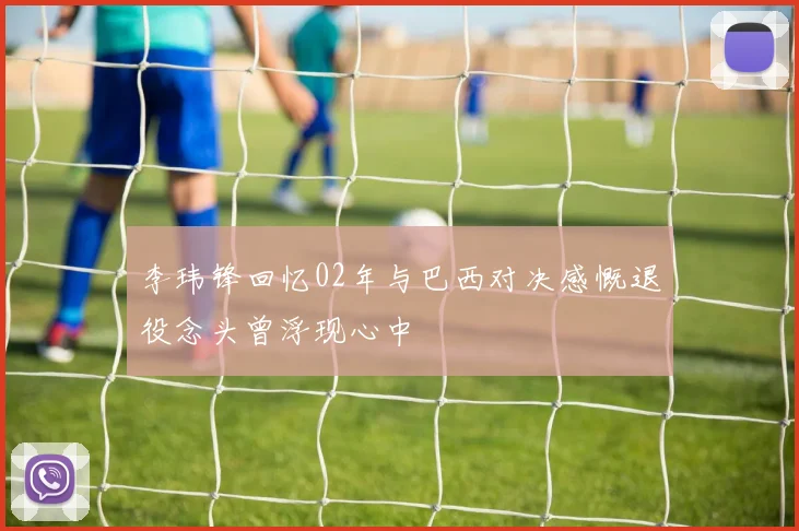 李玮锋回忆02年与巴西对决感慨退役念头曾浮现心中