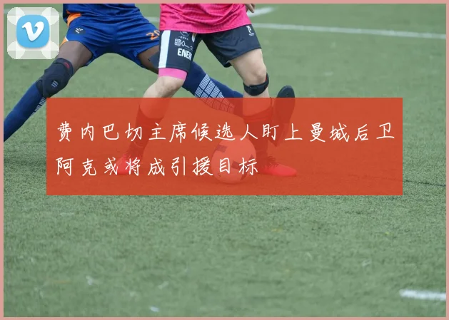 费内巴切主席候选人盯上曼城后卫阿克或将成引援目标