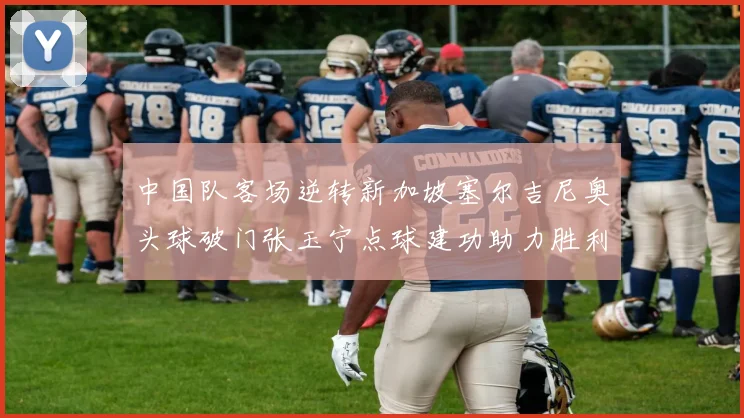 中国队客场逆转新加坡塞尔吉尼奥头球破门张玉宁点球建功助力胜利