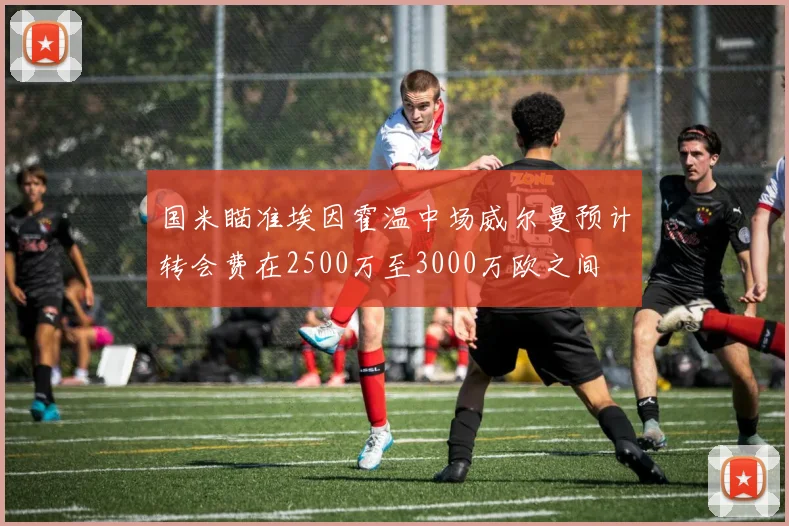 国米瞄准埃因霍温中场威尔曼预计转会费在2500万至3000万欧之间