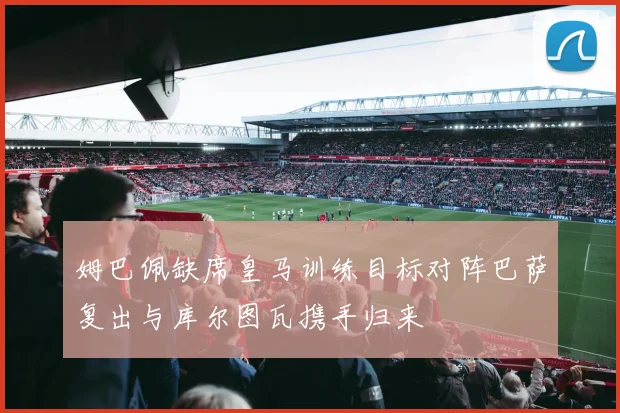 姆巴佩缺席皇马训练目标对阵巴萨复出与库尔图瓦携手归来